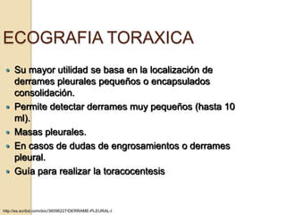 ECOGRAFIA TORAXICA
    Su mayor utilidad se basa en la localización de
     derrames pleurales pequeños o encapsulados
     consolidación.
    Permite detectar derrames muy pequeños (hasta 10
     ml).
    Masas pleurales.
    En casos de dudas de engrosamientos o derrames
     pleural.
    Guía para realizar la toracocentesis


http://es.scribd.com/doc/36096227/DERRAME-PLEURAL-I
 