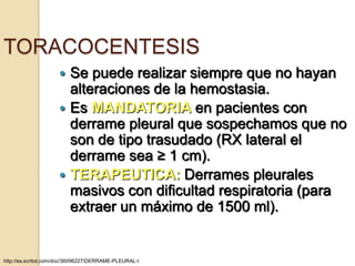TORACOCENTESIS
                     Se puede realizar siempre que no hayan
                      alteraciones de la hemostasia.
                     Es MANDATORIA en pacientes con
                      derrame pleural que sospechamos que no
                      son de tipo trasudado (RX lateral el
                      derrame sea ≥ 1 cm).
                     TERAPEUTICA: Derrames pleurales
                      masivos con dificultad respiratoria (para
                      extraer un máximo de 1500 ml).


http://es.scribd.com/doc/36096227/DERRAME-PLEURAL-I
 