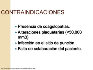 CONTRAINDICACIONES

                     Presencia de coagulopatías.
                     Alteraciones plaquetarias (<50,000
                      mm3)
                     Infección en el sitio de punción.
                     Falta de colaboración del paciente.




http://es.scribd.com/doc/36096227/DERRAME-PLEURAL-I
 