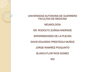UNIVERSIDAD AUTONOMA DE GUERRERO
       FACULTAD DE MEDICINA

          NEUMOLOGIA

   DR. RODOLFO ZUÑIGA ANDRADE

   ENFERMEDADES DE LA PLEURA

 DAVID EDUARDO PRESTEGUI MUÑOZ

    JORGE RAMIREZ PIOQUINTO

     BLANCA FLOR RIOS GOMEZ

              502
 