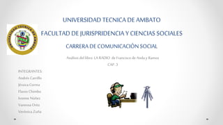 UNIVERSIDAD TECNICA DE AMBATO 
FACULTAD DE JURISPRIDENCIA Y CIENCIAS SOCIALES 
CARRERA DE COMUNICACIÓN SOCIAL 
Análisis del libro: LA RADIO de Francisco de Anda y Ramos 
CAP. 3 
INTEGRANTES: 
Andrés Carrillo 
Jéssica Correa 
Flavio Chimbo 
Ivonne Núñez 
Vanessa Ortiz 
Verónica Zuña 
 