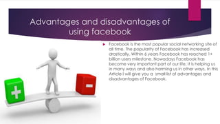 Advantages and disadvantages of
using facebook
 Facebook is the most popular social networking site of
all time. The popularity of Facebook has increased
drastically. Within 6 years Facebook has reached 1+
billion users milestone. Nowadays Facebook has
become very important part of our life. It is helping us
in many ways and also harming us in other ways. In this
Article I will give you a small list of advantages and
disadvantages of Facebook.
 