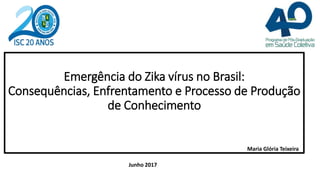 Emergência do Zika vírus no Brasil:
Consequências, Enfrentamento e Processo de Produção
de Conhecimento
Junho 2017
Maria Glória Teixeira
 