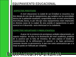 EQUIPAMIENTO EDUCACIONALASPECTOS POSITIVOS	A nivel educacional, la ciudad de san Cristóbal se encuentra muy bien dotada de este tipo de equipamientos, que cumplen con las necesidades básicas de la población estudiantil, comprendida entre un nivel universitario, diversificado, básico, es por ello que estos equipamientos están emplazados en distintas zonas de la ciudad. En otro sentido el equipamiento es parte esencial en el desarrollo  socio-intelectual en la ciudadanía.    EQUIPAMIENTO URBANOEQUIPAMIENTO URBANOASPECTOS NEGATIVOS Y PROBLEMATICA	A pesar de la existencia de prestigiosas unidades educacionales, un aspecto negativo  de ellas es la disminución del nivel académico, producto de la ausencia por la falta de iniciativa. En otro aspecto el estado de mantenimiento de la edificaciones es ausente y no logra permanecer constante durante su permanencia, lo que trae como consecuencia que a la larga no pueda ser habitado por completo.   