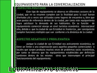 EQUIPAMIENTO PARA LA COMERCIALIZACIONASPECTOS POSITIVOS	Este tipo de equipamiento se observa en diferentes sectores de la ciudad, que en su resumen cumplen con la finalidad para la cual fueron diseñadas y/o a veces son utilizadas como lugares de encuentro o, bien que sean puntos de referencia dentro de la ciudad, por tanto este equipamiento logra satisfacer la demanda de sus habitantes. En su función  de equipamiento comercial otorga un nivel turístico económico  internacional  alto, debido a  que la ciudad de san Cristóbal es fronteriza , por consiguiente cumplen funciones múltiples que van  conforme a la dinámica de la ciudad.   EQUIPAMIENTO URBANOEQUIPAMIENTO URBANOASPECTOS NEGATIVOS Y PROBLEMATICA	aunque la ciudad de san Cristóbal sea activamente económica, no tiene un limite o una organización para aquellos pequeños comerciantes  o locales que surgen producto muchas veces de problemas socio- económicos, por tanto se observa que los equipamientos establecidos por definición contienen dentro de los mismos  otros que interrumpen el principal funcionamiento del equipamiento.   