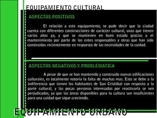 EQUIPAMIENTO CULTURAL ASPECTOS POSITIVOSEl relación a este equipamiento, se pude decir que la ciudad cuenta con diferentes construcciones de carácter cultural, unas que tienen varios años ya, y que se mantienen en buen estado gracias a el mantenimiento por parte de los entes responsables y otras que han sido construidas recientemente en respuesta de las necesidades de la cuidad.EQUIPAMIENTO URBANOEQUIPAMIENTO URBANOASPECTOS NEGATIVOS Y PROBLEMATICAA pesar de que se han mantenido y construido nuevas edificaciones culturales, es totalmente notoria la falta de muchas mas. Esto se debe a la indiferencia que tienen los habitantes de San Cristóbal con respecto a la parte cultural, y las pocas personas interesadas por reactivarla se ven perjudicados, ya que las áreas disponibles para la cultura son insuficientes para una cuidad que sigue creciendo.