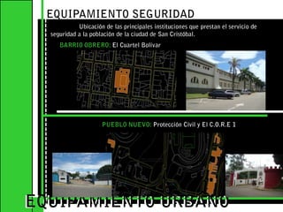 EQUIPAMIENTO SEGURIDAD 	Ubicación de las principales instituciones que prestan el servicio de seguridad a la población de la ciudad de San Cristóbal.BARRIO OBRERO: El Cuartel BolívarEQUIPAMIENTO URBANOEQUIPAMIENTO URBANOPUEBLO NUEVO: Protección Civil y El C.O.R.E 1 