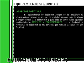 EQUIPAMIENTO SEGURIDAD ASPECTOS POSITIVOSEl equipamiento de seguridad aunque no se encuentre su infraestructura en todos los sectores de la ciudad, siempre trata de ofrecer el mejor servicio a la comunidad, y para esto en varios casos aparecen establecimientos MOVILES y PROVICIONALES, con la finalidad de resguardar la seguridad de las personas que habitan la ciudad de San Cristóbal. EQUIPAMIENTO URBANOEQUIPAMIENTO URBANO