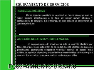 EQUIPAMIENTO DE SERVICIOS ASPECTOS POSITIVOS	Como aspectos positivos en realidad se tienen pocos, ya que no existe ninguna planificación a la hora de ubicar nuevas oficinas y edificaciones de servicios. Sin embargo, los que existen se encuentran en buen estado físico.EQUIPAMIENTO URBANOEQUIPAMIENTO URBANOASPECTOS NEGATIVOS Y PROBLEMATICA	Los equipamientos de servicios ha sido un aspecto olvidado por todos los arquitectos y urbanistas de la cuidad. Siendo ubicados en áreas no planificadas, ocasionando congestión vehicular además de poseer mala calidad de atención al publico, produciéndose interminables colas tanto para cancelar los servicios como para realizar reclamos por fallas.