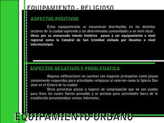 EQUIPAMIENTO - RELIGIOSO ASPECTOS POSITIVOSEstos equipamientos se encuentran distribuidos en los distintos sectores de la ciudad supliendo a las determinadas comunidades a un nivel local.Otros por su enmarcado interés histórico  pasan a ser equipamiento a nivel regional como la Catedral de San Cristóbal visitada por Devotos a nivel intermunicipal.EQUIPAMIENTO URBANOEQUIPAMIENTO URBANOASPECTOS NEGATIVOS Y PROBLEMATICA	Algunas edificaciones no cuentan con espacios jerárquicos como plazas comúnmente requeridos para actividades religiosas al exterior como la Iglesia San José en el Centro de la ciudad-	Otras presentan plazas o lugares de congregación que no son usados para fines los cuales fueron pensados y se prestan para actividades fuera de lo  establecido presentándose ventas informales.