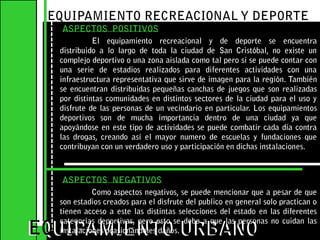 EQUIPAMIENTO RECREACIONAL Y DEPORTE ASPECTOS  POSITIVOSEl equipamiento recreacional y de deporte se encuentra distribuido a lo largo de toda la ciudad de San Cristóbal, no existe un complejo deportivo o una zona aislada como tal pero si se puede contar con una serie de estadios realizados para diferentes actividades con una infraestructura representativa que sirve de imagen para la región. También se encuentran distribuidas pequeñas canchas de juegos que son realizadas por distintas comunidades en distintos sectores de la ciudad para el uso y disfrute de las personas de un vecindario en particular. Los equipamientos deportivos son de mucha importancia dentro de una ciudad ya que apoyándose en este tipo de actividades se puede combatir cada día contra las drogas, creando así el mayor numero de escuelas y fundaciones que contribuyan con un verdadero uso y participación en dichas instalaciones.    EQUIPAMIENTO URBANOEQUIPAMIENTO URBANOASPECTOS  NEGATIVOSComo aspectos negativos, se puede mencionar que a pesar de que son estadios creados para el disfrute del publico en general solo practican o tienen acceso a este las distintas selecciones del estado en las diferentes categorías deportivas, pero esto se debe a que las personas no cuidan las instalaciones ocasionándoles daños.  