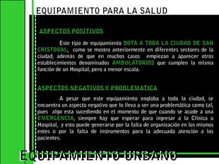 EQUIPAMIENTO PARA LA SALUDASPECTOS POSITIVOS	Este tipo de equipamiento DOTA A TODA LA CIUDAD DE SAN CRISTOBAL,  como se mostro anteriormente en diferentes sectores de la ciudad, además de que en muchos casos  empiezan a aparecer otros establecimientos denominados AMBULATORIOS que cumplen la misma función de un Hospital, pero a menor escala.EQUIPAMIENTO URBANOEQUIPAMIENTO URBANOASPECTOS NEGATIVOS Y PROBLEMATICAA pesar que este equipamiento engloba a toda la ciudad, se encuentra un aspecto negativo que lo lleva a ser una problemática como tal, pues  algo esta sucediendo en el momento de que cuando se acude a una EMERGENCIA, siempre hay que esperar para ingresar a la Clínica u Hospital,  y esto puede generarse por la falta de organización en los mismos entes o por la falta de instrumentos para la adecuada atención a los pacientes. 