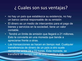 ¿ Cuales son sus ventajas?
• no hay un país que establezca su existencia, no hay
un banco central responsable de su emisión
• El dinero es un medio de intercambio para el pago de
bienes y servicios en la sociedad, tiene un valor
contable.
• Tendrá un límite de emisión que llegará a 21 millones.
Esto la convierte en una moneda que tiende a
apreciarse frente a otras.
• Las transacciones se hacen en tiempo real. Cualquier
transferencia de dinero de un país a otro suele
demandar entre 24 y 72 horas. Esta moneda, se
transfiere en tiempo real de una cuenta a otra.
 