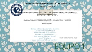 EQUIPO 1
Brenda Adriana Guadarrama Medina
Sandra Hernández Marcial
Ana Gabriela García Galindo
Emilia Castillo Rodríguez
Juan Manuel Sánchez Bernal
Israel Vara Vera
Laura Alejandra Velasco Martinez
UNIVERSIDAD CONTEMPORÁNEA DE LAS AMÉRICAS
PLANTEL TOLUCA
MAESTRÍA EN PSICOPEDAGOGÍA Y DOCENCIA EN EDUCACIÓN MEDIA
SUPERIOR Y SUPERIOR.
MATERIA:FUNDAMENTOS DE LA EDUCACIÓN MEDIA SUPERIOR Y SUPERIOR
MAESTRANDOS:
CICLO ESCOLAR 2019- 2020
 