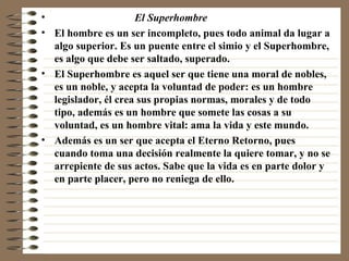 El Superhombre   El hombre es un ser incompleto, pues todo animal da lugar a algo superior. Es un puente entre el simio y el Superhombre, es algo que debe ser saltado, superado.  El Superhombre es aquel ser que tiene una moral de nobles, es un noble, y acepta la voluntad de poder: es un hombre legislador, él crea sus propias normas, morales y de todo tipo, además es un hombre que somete las cosas a su voluntad, es un hombre vital: ama la vida y este mundo. Además es un ser que acepta el Eterno Retorno, pues cuando toma una decisión realmente la quiere tomar, y no se arrepiente de sus actos. Sabe que la vida es en parte dolor y en parte placer, pero no reniega de ello. 
