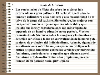 Visión de los sexos   Los comentarios de Nietzsche sobre las mujeres han provocado una gran polémica. El hecho de que Nietzsche también ridiculizara a los hombres y a la masculinidad no le salva de la carga del sexismo. Sin embargo, las mujeres con las que tuvo contacto dijeron que era admirable y que trataba sus ideas y consideraciones con más respeto del esperado en un hombre educado en ese período. Muchos comentarios de Nietzsche sobre las mujeres y los hombres deberían ser leídos a la luz de su revaluación de la moral y de su deseo de evolución del individualismo. Además, algunas de sus afirmaciones sobre las mujeres parecían prefigurar la crítica del post-feminismo contra las versiones primerizas del feminismo, particularmente aquellas que afirman que el feminismo ortodoxo discrimina a las propias mujeres en función de su posición social privilegiada 
