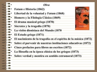 Obra   Fatum e Historia (1862)  Libertad de la voluntad y Fatum (1868)  Homero y la Filología Clásica (1869) El drama musical griego (1870) Sócrates y la tragedia (1870) La visión dionisíaca del Mundo (1870 El Estado griego (1871)  El nacimiento de la tragedia en el espíritu de la música (1872) Sobre el porvenir de nuestras instituciones educativas (1872) Cinco prefacios para libros no escritos (1872) La filosofía en la época clásica de los griegos (1873) Sobre verdad y mentira en sentido extramoral (1873) 