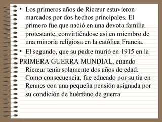 Los primeros años de Ricœur estuvieron marcados por dos hechos principales. El primero fue que nació en una devota familia protestante, convirtiéndose así en miembro de una minoría religiosa en la católica Francia.  El segundo, que su padre murió en 1915 en la  PRIMERA GUERRA MUNDIAL, cuando Ricœur tenía solamente dos años de edad. Como consecuencia, fue educado por su tía en Rennes con una pequeña pensión asignada por su condición de huérfano de guerra 