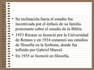 Su inclinación hacia el estudio fue incentivada por el énfasis de su familia protestante sobre el estudio de la Biblia. 1933 Ricœur se licenció por la Universidad de Rennes y en 1934 comenzó sus estudios de filosofía en la Sorbona, donde fue influido por Gabriel Marcel.  En 1935 se licenció en filosofía, 