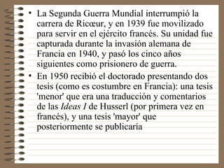 La Segunda Guerra Mundial interrumpió la carrera de Ricœur, y en 1939 fue movilizado para servir en el ejército francés. Su unidad fue capturada durante la invasión alemana de Francia en 1940, y pasó los cinco años siguientes como prisionero de guerra. En 1950 recibió el doctorado presentando dos tesis (como es costumbre en Francia): una tesis 'menor' que era una traducción y comentarios de las  Ideas I  de Husserl (por primera vez en francés), y una tesis 'mayor' que posteriormente se publicaría  