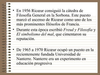En 1956 Ricœur consiguió la cátedra de Filosofía General en la Sorbona. Este puesto marcó el ascenso de Ricœur como uno de los más prominentes filósofos de Francia. Durante esta época escribió  Freud y Filosofía  y  El simbolismo del mal , que cimentaron su reputación. De 1965 a 1970 Ricœur ocupó un puesto en la recientemente fundada Universidad de Nanterre. Nanterre era un experimento en educación progresiva  