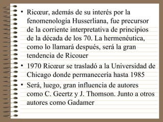 Ricœur, además de su interés por la fenomenología Husserliana, fue precursor de la corriente interpretativa de principios de la década de los 70. La hermenéutica, como lo llamará después, será la gran tendencia de Ricouer 1970 Ricœur se trasladó a la Universidad de Chicago donde permanecería hasta 1985 Será, luego, gran influencia de autores como C. Geertz y J. Thomson. Junto a otros autores como Gadamer 