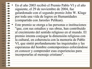 En el año 2003 recibió el Premio Pablo VI y el año siguiente, el 29 de noviembre de 2004, fue galardonado con el segundo premio John W. Kluge por toda una vida de logros en Humanidades (compartido con Jaroslav Pelikan). Este premio se otorga a las personas o instituciones "que, con sus estudios y sus obras, han contribuido al crecimiento del sentido religioso en el mundo. El premio intenta conjugar la dimensión religiosa con la cultural, en coherencia con la memoria de Pablo VI, que sintió profundamente las inquietudes y las esperanzas del hombre contemporáneo esforzándose en conocer y comprender esas experiencias para incorporarlas al mensaje cristiano". 