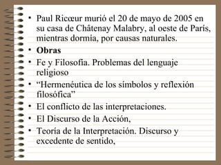 Paul Ricœur murió el 20 de mayo de 2005 en su casa de Châtenay Malabry, al oeste de París, mientras dormía, por causas naturales. Obras  Fe y Filosofía. Problemas del lenguaje religioso “ Hermenéutica de los símbolos y reflexión filosófica” El conflicto de las interpretaciones. El Discurso de la Acción, Teoría de la Interpretación. Discurso y excedente de sentido, 