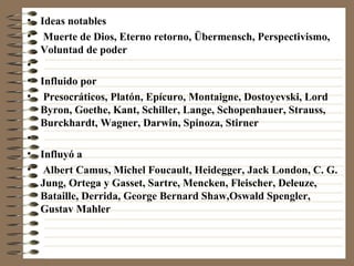 Ideas notables Muerte de Dios, Eterno retorno, Übermensch, Perspectivismo, Voluntad de poder Influido por Presocráticos, Platón, Epícuro, Montaigne, Dostoyevski, Lord Byron, Goethe, Kant, Schiller, Lange, Schopenhauer, Strauss, Burckhardt, Wagner, Darwin, Spinoza, Stirner Influyó a Albert Camus, Michel Foucault, Heidegger, Jack London, C. G. Jung, Ortega y Gasset, Sartre, Mencken, Fleischer, Deleuze, Bataille, Derrida, George Bernard Shaw,Oswald Spengler, Gustav Mahler 
