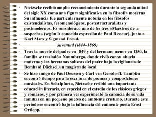 Nietzsche recibió amplio reconocimiento durante la segunda mitad del siglo XX como una figura significativa en la filosofía moderna. Su influencia fue particularmente notoria en los filósofos existencialistas, fenomenológicos, postestructuralistas y postmodernos. Es considerado uno de los tres «Maestros de la sospecha» (según la conocida expresión de Paul Ricoeur), junto a Karl Marx y Sigmund Freud. Juventud (1844–1869)   Tras la muerte del padre en 1849 y del hermano menor en 1850, la familia se trasladó a Naumburgo, donde vivió con su abuela materna y las hermanas solteras del padre bajo la vigilancia de Bemhard Dächsel, un magistrado local. Se hizo amigo de Paul Deussen y Carl von Gersdorff. También encontró tiempo para la escritura de poemas y composiciones musicales. En Schulpforta, Nietzsche recibió una importante educación literaria, en especial en el estudio de los clásicos griegos y romanos, y por primera vez experimentó la carencia de su vida familiar en un pequeño pueblo de ambiente cristiano. Durante este período se encontró bajo la influencia del eminente poeta Ernst Ortlepp. 