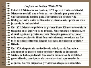 Profesor en Basilea (1869–1879)   Friedrich Nietzsche en Basilea, 1875 aprox.Gracias a Ritschl, Nietzsche recibió una oferta extraordinaria por parte de la Universidad de Basilea para convertirse en profesor de filología clásica antes de licenciarse, siendo así el profesor más joven de la universidad. En 1872, Nietzsche publica su primer libro, El nacimiento de la tragedia en el espíritu de la música. Sin embargo el trabajo, en el cual siguió un preciso método filológico para estructurar toda su especulación filosófica radicalmente novedosa, no fue bien recibido entre sus colegas filólogos, incluido su profesor Ritschl. En 1879, después de un declive de salud, se vio forzado a abandonar su puesto como profesor. Desde su juventud, Nietzsche había padecido frecuentes momentos de debilidad generalizada, con épocas de carencia visual que rozaba la ceguera, fuertes migrañas, y violentos ataques estomacales.   