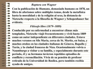 Ruptura con Wagner   Con la publicación de Humano, demasiado humano en 1878, un libro de aforismos sobre múltiples temas, desde la metafísica hasta la moralidad y de la religión al sexo, la distancia de Nietzsche respecto a la filosofía de Wagner y Schopenhauer fue evidente. Filósofo libre (1879–1889)   Conducido por su enfermedad a encontrar climas más templados, Nietzsche viajó frecuentemente y vivió hasta 1889 como un autor independiente en diferentes ciudades. Estuvo muchos veranos en Sils Maria, cerca de St. Moritz, en Suiza, y muchos otoños en las ciudades italianas de Génova, Rapallo y Turín, y la ciudad francesa de Niza. Ocasionalmente volvía a Naumburgo a visitar a su familia, y especialmente durante este período, él y su hermana tuvieron repetidos episodios de conflicto y reconciliación. Vivía de su pensión de profesor retirado de la Universidad de Basilea, pero también recibía ayuda de amigos. 