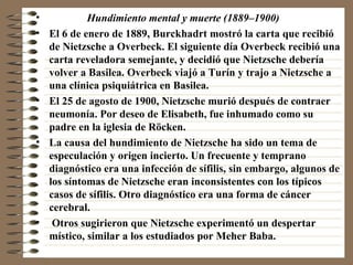 Hundimiento mental y muerte (1889–1900) El 6 de enero de 1889, Burckhadrt mostró la carta que recibió de Nietzsche a Overbeck. El siguiente día Overbeck recibió una carta reveladora semejante, y decidió que Nietzsche debería volver a Basilea. Overbeck viajó a Turín y trajo a Nietzsche a una clínica psiquiátrica en Basilea. El 25 de agosto de 1900, Nietzsche murió después de contraer neumonía. Por deseo de Elisabeth, fue inhumado como su padre en la iglesia de Röcken. La causa del hundimiento de Nietzsche ha sido un tema de especulación y origen incierto. Un frecuente y temprano diagnóstico era una infección de sífilis, sin embargo, algunos de los síntomas de Nietzsche eran inconsistentes con los típicos casos de sífilis. Otro diagnóstico era una forma de cáncer cerebral. Otros sugirieron que Nietzsche experimentó un despertar místico, similar a los estudiados por Meher Baba.  