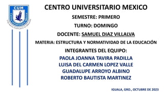 CENTRO UNIVERSITARIO MEXICO
SEMESTRE: PRIMERO
TURNO: DOMINGO
DOCENTE: SAMUEL DIAZ VILLALVA
MATERIA: ESTRUCTURA Y NORMATIVIDAD DE LA EDUCACIÓN
INTEGRANTES DEL EQUIPO:
PAOLA JOANNA TAVIRA PADILLA
LUISA DEL CARMEN LOPEZ VALLE
GUADALUPE ARROYO ALBINO
ROBERTO BAUTISTA MARTINEZ
IGUALA, GRO., OCTUBRE DE 2023
 
