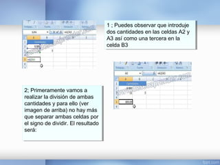 1 ; Puedes observar que introduje
dos cantidades en las celdas A2 y
A3 así como una tercera en la
celda B3
1 ; Puedes observar que introduje
dos cantidades en las celdas A2 y
A3 así como una tercera en la
celda B3
2; Primeramente vamos a
realizar la división de ambas
cantidades y para ello (ver
imagen de arriba) no hay más
que separar ambas celdas por
el signo de dividir. El resultado
será:
2; Primeramente vamos a
realizar la división de ambas
cantidades y para ello (ver
imagen de arriba) no hay más
que separar ambas celdas por
el signo de dividir. El resultado
será:
 