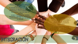 Proceso de readaptación mutua, en
la que por un lado
la minoría se incorpora a la sociedad
receptora en igualdad de derechos,
obligaciones y oportunidades que los
autóctonos, y por otro lado, la
mayoría
acepta e incorpora los cambios
necesarios, ideológicos, normativos e
institucionales para que sea posible
lo anterior.
 Introduce una perspectiva dinámica
de la cultura y las culturas, la
reconfiguración de la identidad, y
los procesos de interacción
sociocultural, la ciudadanía
democrática.
 La mayor parte de las veces
no se da esa interacción en un plano
de igualdad sino todo lo contrario, de
desigualdad, dominio y sumisión.
 