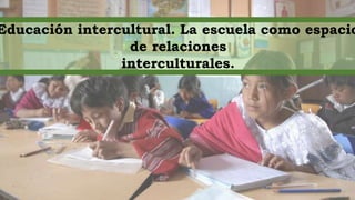 Educación intercultural. La escuela como espacio
de relaciones
interculturales.
 