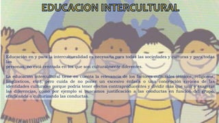 Educación en y para la interculturalidad es necesaria para todas las sociedades y culturas y para todas
las
personas, no está centrada en los que son culturalmente diferentes.
La educación intercultural tiene en cuenta la relevancia de los factores culturales (étnicos, religiosos,
lingüísticos, etc.), pero cuida de no poner un excesivo énfasis o una concepción errónea de las
identidades culturales porque podría tener efectos contraproducentes y dividir más que unir y exagerar
las diferencias, como por ejemplo si buscamos justificación a las conductas en función del grupo,
etnificando o culturizando las conductas.
 