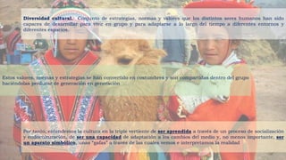 Diversidad cultural. Conjunto de estrategias, normas y valores que los distintos seres humanos han sido
capaces de desarrollar para vivir en grupo y para adaptarse a lo largo del tiempo a diferentes entornos y
diferentes espacios.
Estos valores, normas y estrategias se han convertido en costumbres y son compartidas dentro del grupo
haciéndolas perdurar de generación en generación
Por tanto, entendemos la cultura en la triple vertiente de ser aprendida a través de un proceso de socialización
y endoculturación, de ser una capacidad de adaptación a los cambios del medio y, no menos importante, ser
un aparato simbólico, unas “gafas” a través de las cuales vemos e interpretamos la realidad
 