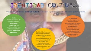 Cuando nos referimos a identidad cultural no podemos separarla de la doble dimensión personal y social.
Cada
sujeto es capaz de
construirse su
identidad
colectiva, su
pertenencia a una
cultura desde su
propia identidad
personal. La identidad personal
es única y diferente a
ninguna otra persona,
está
muy relacionada con el
autoconcepto y dónde
se cruzan los
sentimientos que
uno tiene de sí mismo
y los que tienen los
otros.
La identidad
colectiva supone un
sentimiento de
pertenencia a un grupo
cuando se apropia
de los saberes,
destrezas y valores de
dicho colectivo. La
identidad colectiva
provoca un sentimiento
de seguridad y
protección.
 
