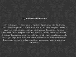 III) Sistema de inundación

    Este sistema, que se muestra en la siguiente figura, es un tipo de sistema
contra incendios que utiliza aspersores abiertos. Una válvula especial retiene el
     agua bajo condiciones normales, y un sistema de detección de fuego es
 utilizado en forma independiente, para activar el sistema en caso de incendio.
 El sistema de detección contra incendio abre la válvula de inundación, con lo
 cual el agua fluye hacia la red de tuberías, saliendo en los aspersores abiertos.
   Este tipo de sistema se utiliza en edificios que guardan material altamente
                                    inflamable.
 