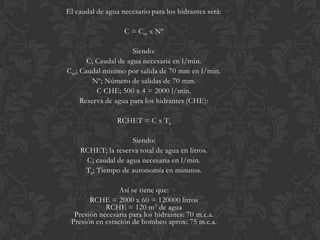 El caudal de agua necesario para los hidrantes será:

                   C = Cm x Nº

                     Siendo:
      C; Caudal de agua necesaria en l/min.
Cm; Caudal mínimo por salida de 70 mm en l/min.
        Nº; Número de salidas de 70 mm.
         C CHE; 500 x 4 = 2000 l/min.
    Reserva de agua para los hidrantes (CHE):

                 RCHET = C x Ta

                    Siendo:
    RCHET; la reserva total de agua en litros.
     C; caudal de agua necesaria en l/min.
     Ta; Tiempo de autonomía en minutos.

                 Así se tiene que:
       RCHE = 2000 x 60 = 120000 litros
            RCHE = 120 m3 de agua
  Presión necesaria para los hidrantes: 70 m.c.a.
 Presión en estación de bombeo aprox: 75 m.c.a.
 