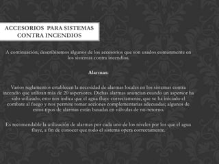 ACCESORIOS PARA SISTEMAS
   CONTRA INCENDIOS

 A continuación, describiremos algunos de los accesorios que son usados comúnmente en
                             los sistemas contra incendios.

                                        Alarmas:

    Varios reglamentos establecen la necesidad de alarmas locales en los sistemas contra
incendio que utilizan más de 20 aspersores. Dichas alarmas anuncian cuando un aspersor ha
    sido utilizado; esto nos indica que el agua fluye correctamente, que se ha iniciado el
  combate al fuego y nos permite tomar acciones complementarias adecuadas; algunos de
               estos tipos de alarmas están basadas en válvulas de no-retorno.

 Es recomendable la utilización de alarmas por cada uno de los niveles por los que el agua
           fluye, a fin de conocer que todo el sistema opera correctamente.
 