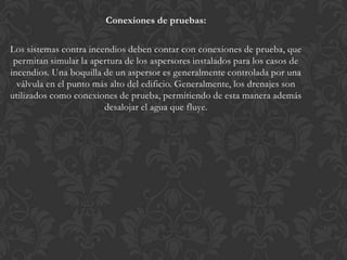 Conexiones de pruebas:

Los sistemas contra incendios deben contar con conexiones de prueba, que
 permitan simular la apertura de los aspersores instalados para los casos de
incendios. Una boquilla de un aspersor es generalmente controlada por una
  válvula en el punto más alto del edificio. Generalmente, los drenajes son
utilizados como conexiones de prueba, permitiendo de esta manera además
                        desalojar el agua que fluye.
 