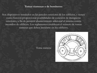 Tomas siamesas o de bomberos:

Son dispositivos instalados en las paredes exteriores de los edificios, y tienen
   como función proporcionar posibilidades de conexión de mangueras
   exteriores, a fin de permitir abastecimiento adicional al sistema contra
  incendios de edificios. Los reglamentos establecen el número de tomas
                siamesas que deben instalarse en los edificios.




                                Toma siamesa
 
