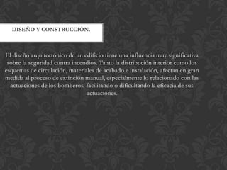DISEÑO Y CONSTRUCCIÓN.



El diseño arquitectónico de un edificio tiene una influencia muy significativa
 sobre la seguridad contra incendios. Tanto la distribución interior como los
esquemas de circulación, materiales de acabado e instalación, afectan en gran
medida al proceso de extinción manual, especialmente lo relacionado con las
  actuaciones de los bomberos, facilitando o dificultando la eficacia de sus
                                actuaciones.
 