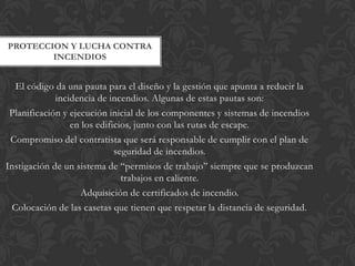 PROTECCION Y LUCHA CONTRA
        INCENDIOS


   El código da una pauta para el diseño y la gestión que apunta a reducir la
             incidencia de incendios. Algunas de estas pautas son:
 Planificación y ejecución inicial de los componentes y sistemas de incendios
                 en los edificios, junto con las rutas de escape.
 Compromiso del contratista que será responsable de cumplir con el plan de
                             seguridad de incendios.
Instigación de un sistema de “permisos de trabajo” siempre que se produzcan
                               trabajos en caliente.
                    Adquisición de certificados de incendio.
  Colocación de las casetas que tienen que respetar la distancia de seguridad.
 