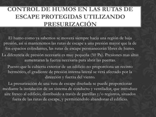 CONTROL DE HUMOS EN LAS RUTAS DE
     ESCAPE PROTEGIDAS UTILIZANDO
             PRESURIZACIÓN

    El humo como ya sabemos se moverá siempre hacia una región de baja
 presión, así si mantenemos las rutas de escape a una presión mayor que la de
  los espacios colindantes, las rutas de escape permanecerán libres de humo.
La diferencia de presión necesaria es muy pequeña (50 Pa). Presiones mas altas
              aumentaran la fuerza necesaria para abrir las puertas.
   Puesto que la cubierta exterior de un edificio no proporciona un recinto
    hermético, el gradiente de presión interna lateral se verá afectado por la
                           dirección y fuerza del viento.
    La presurización de una ruta de escape diseñada se puede proporcionar
mediante la instalación de un sistema de conducto y ventilador, que introduce
 aire fresco al edificio, distribuido a través de parrillas y/o registros, situados
      fuera de las rutas de escape, y permitiéndolo abandonar el edificio.
 