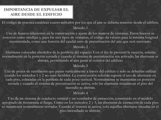 IMPORTANCIA DE EXPULSAR EL
    AIRE DESDE EL EDIFICIO
El código de practica establece cuatro métodos por los que el aire se debería remover desde el edificio.
                                                 Método 1
   Uso de huecos inherentes en la construcción y ajuste de los marcos de ventanas. Estos huecos se
 conocen como rendijas y, para los tres tipos de ventanas, el código da valores para la mínima longitud
     recomendada, como una función del caudal neto de presurización del aire que será necesario.
                                                 Método 2
  Aberturas colocadas alrededor de la periferia del espacio. Con el fin de prevenir la succión, estarán
normalmente en la posición cerrada y cuando el sistema de presurización sea activado, las aberturas se
                        abrirán, permitiendo al aire pasar al exterior del edificio.
                                                 Método 3
  Uso de pozos de ventilación que pasan verticalmente a través del edificio y solo se deberían utilizar
  cuando los métodos 1 y 2 no sean factibles. La construcción referida supone el uso de aberturas en
   cada piso, colocadas en la periferia de cada pozo vertical. Normalmente se mantienen en posición
    cerrada y cuando el sistema de presurización se activa, solo las aberturas situadas en el piso del
                                            incendio se abrirán.
                                                 Método 4
    Uso de un sistema de conducto vertical y un ventilador de extracción, construido en el modelo
apropiado de resistencia al fuego. Como en los métodos 2 y 3, las aberturas de extracción de cada piso
se mantienen normalmente cerradas. Cuando el sistema se activa, solo aquellas aberturas situadas en el
                                        piso incendiado se abrirán.
 
