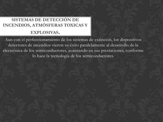 SISTEMAS DE DETECCIÓN DE
INCENDIOS, ATMÓSFERAS TOXICAS Y
              EXPLOSIVAS.
 Aun con el perfeccionamiento de los sistemas de extinción, los dispositivos
   detectores de incendios vieron su éxito paralelamente al desarrollo de la
electrónica de los semiconductores, avanzando en sus prestaciones, conforme
                 lo hace la tecnología de los semiconductores.
 